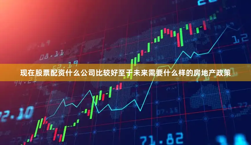 现在股票配资什么公司比较好至于未来需要什么样的房地产政策