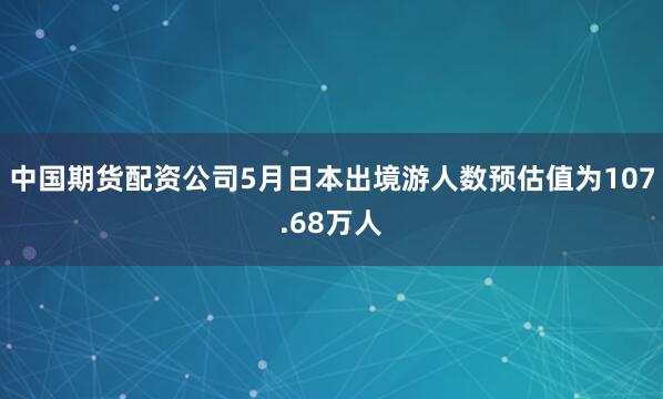 中国期货配资公司5月日本出境游人数预估值为107.68万人