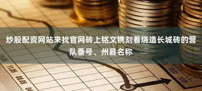 炒股配资网站来找官网砖上铭文镌刻着烧造长城砖的营队番号、州县名称