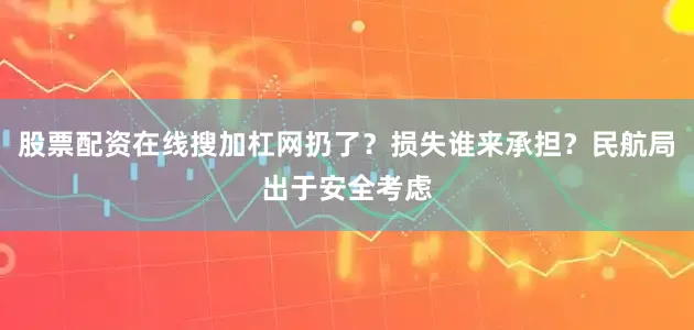 股票配资在线搜加杠网扔了？损失谁来承担？民航局出于安全考虑