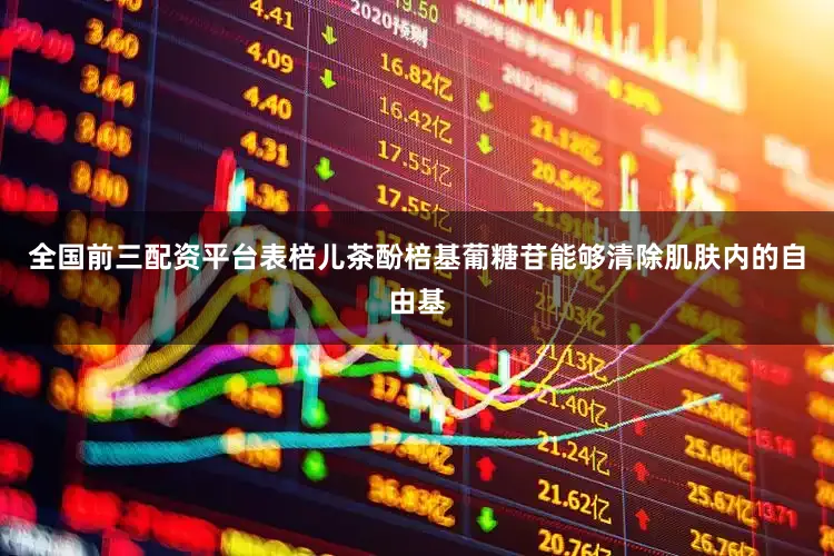 全国前三配资平台表棓儿茶酚棓基葡糖苷能够清除肌肤内的自由基