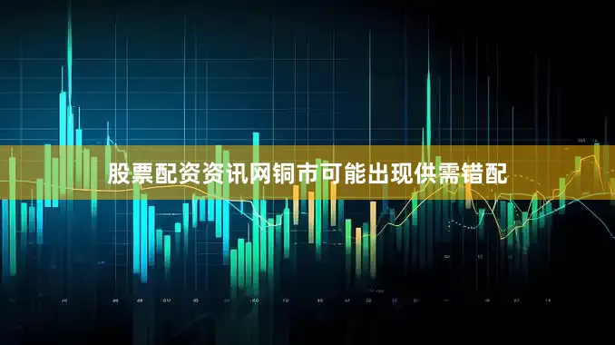 股票配资资讯网铜市可能出现供需错配