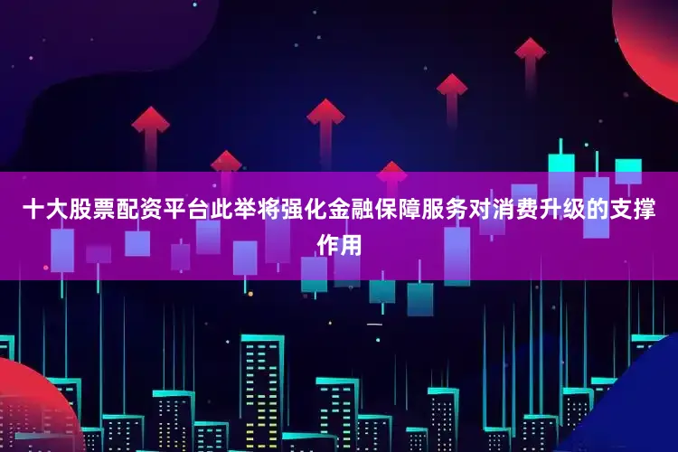 十大股票配资平台此举将强化金融保障服务对消费升级的支撑作用