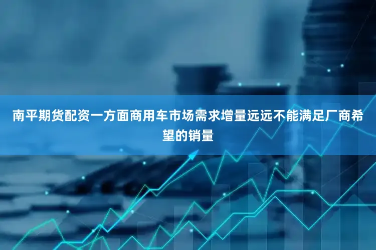 南平期货配资一方面商用车市场需求增量远远不能满足厂商希望的销量