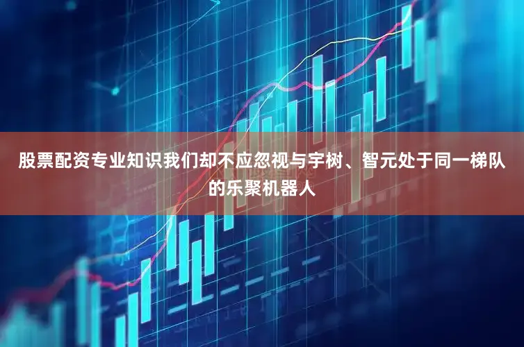 股票配资专业知识我们却不应忽视与宇树、智元处于同一梯队的乐聚机器人