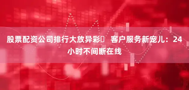 股票配资公司排行大放异彩✅ 客户服务新宠儿：24小时不间断在线