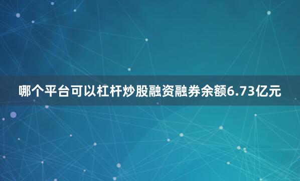 哪个平台可以杠杆炒股融资融券余额6.73亿元