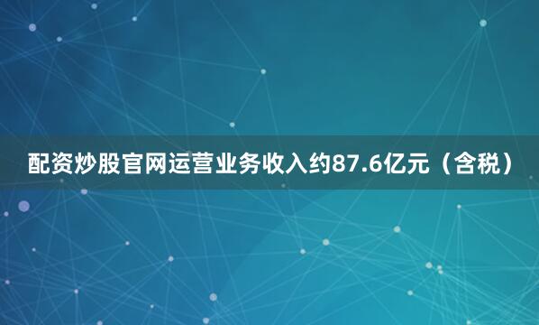 配资炒股官网运营业务收入约87.6亿元（含税）
