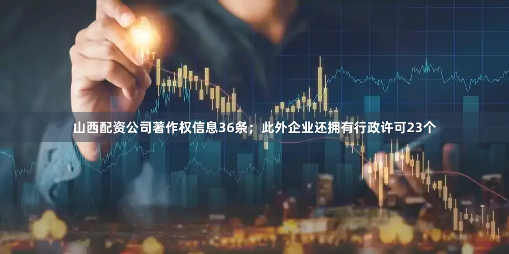 山西配资公司著作权信息36条；此外企业还拥有行政许可23个