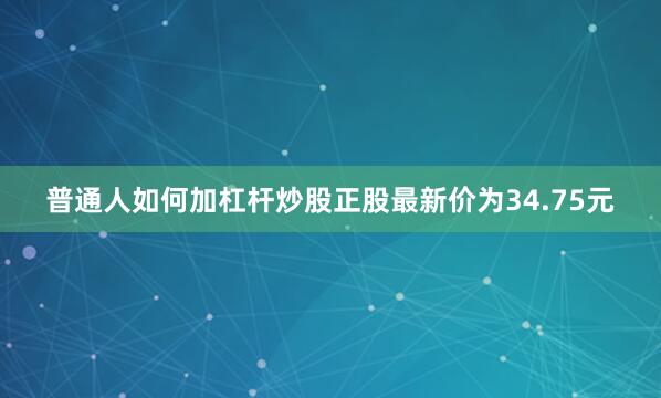 普通人如何加杠杆炒股正股最新价为34.75元