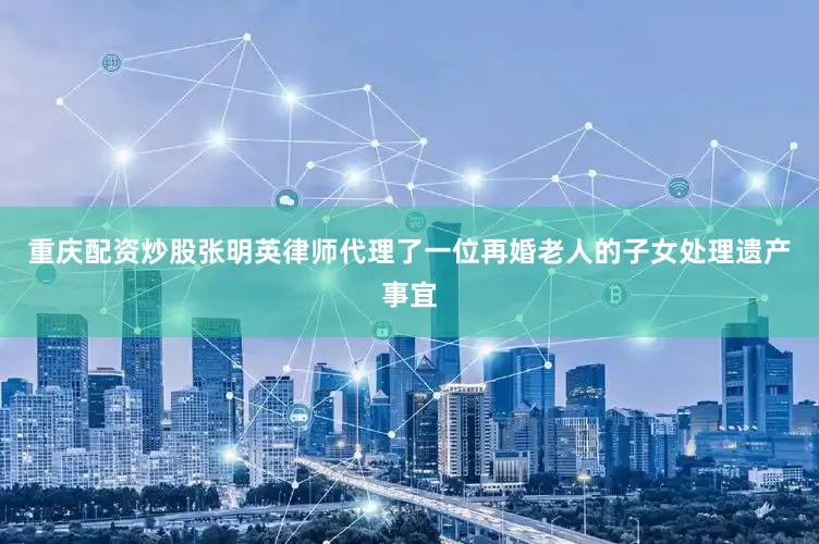 重庆配资炒股张明英律师代理了一位再婚老人的子女处理遗产事宜