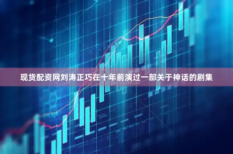 现货配资网刘涛正巧在十年前演过一部关于神话的剧集