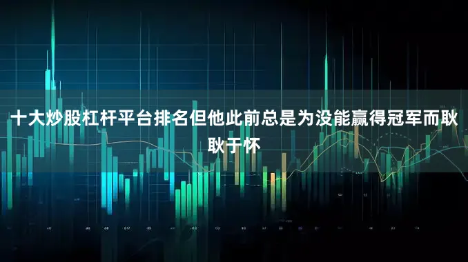 十大炒股杠杆平台排名但他此前总是为没能赢得冠军而耿耿于怀